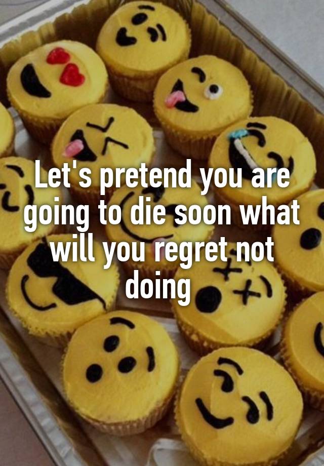 Let's pretend you are going to die soon what will you regret not doing 