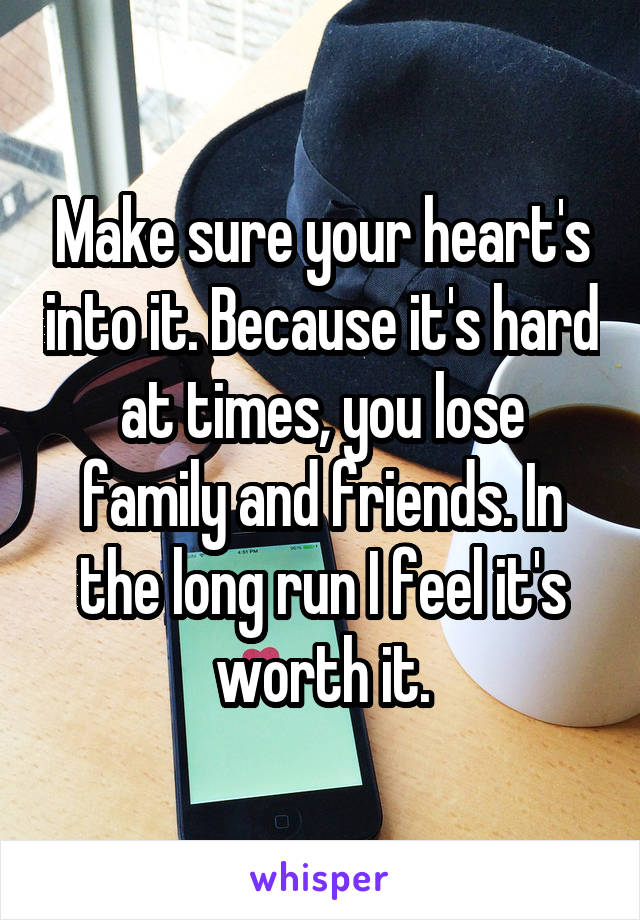 Make sure your heart's into it. Because it's hard at times, you lose family and friends. In the long run I feel it's worth it.