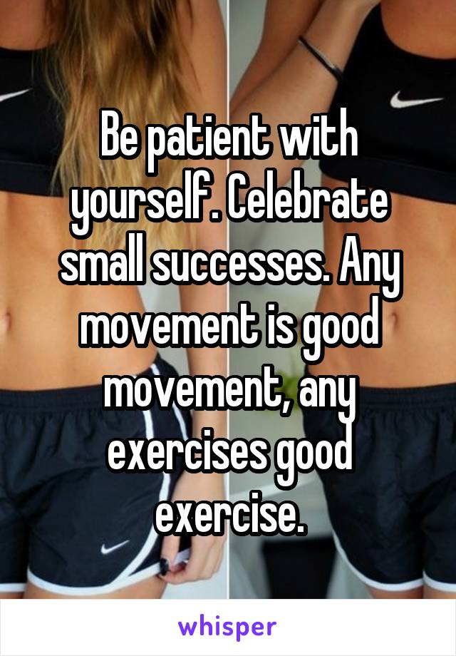 Be patient with yourself. Celebrate small successes. Any movement is good movement, any exercises good exercise.