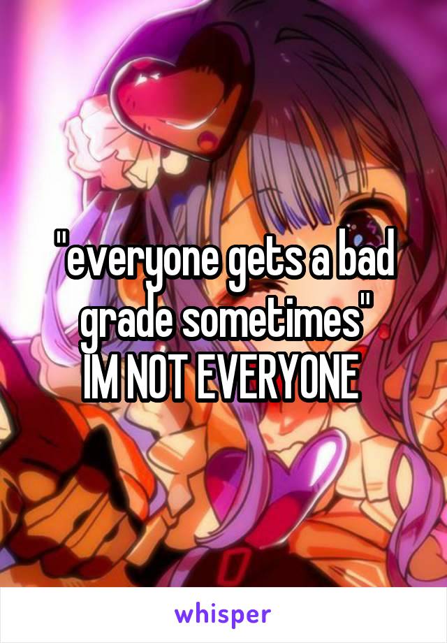 "everyone gets a bad grade sometimes"
IM NOT EVERYONE 