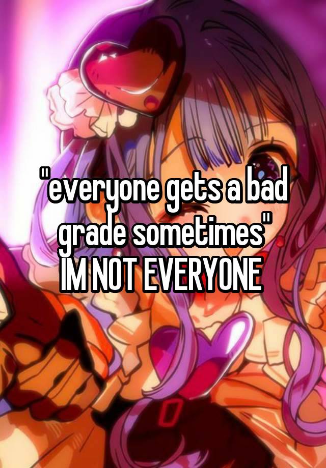 "everyone gets a bad grade sometimes"
IM NOT EVERYONE 