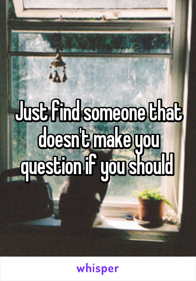 Just find someone that doesn't make you question if you should 