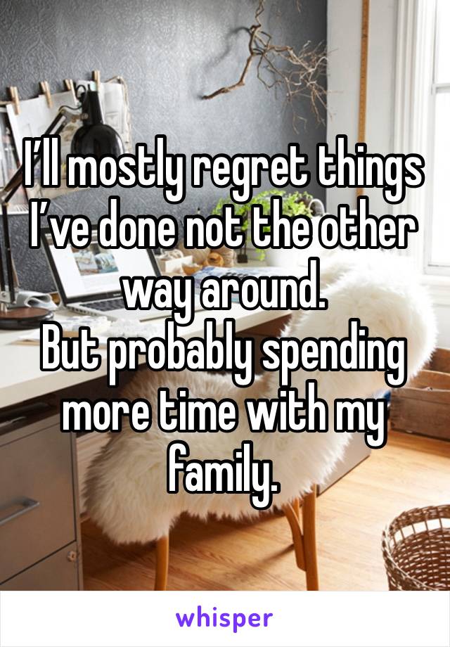 I’ll mostly regret things I’ve done not the other way around.
But probably spending more time with my family.