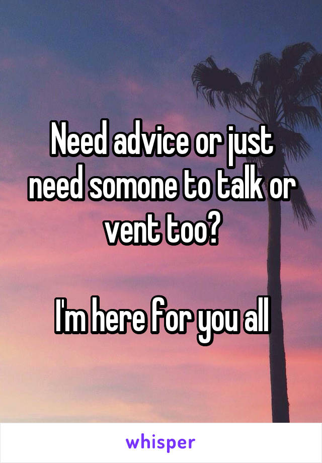 Need advice or just need somone to talk or vent too?

I'm here for you all