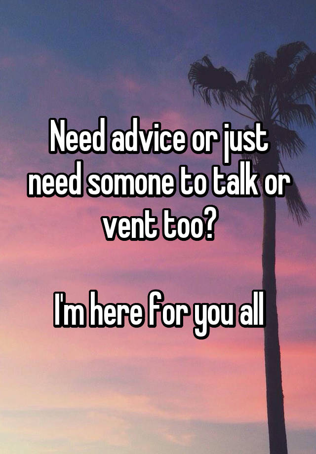 Need advice or just need somone to talk or vent too?

I'm here for you all