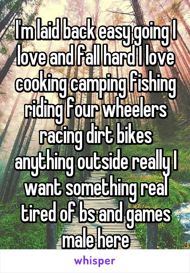 I'm laid back easy going I love and fall hard I love cooking camping fishing riding four wheelers racing dirt bikes anything outside really I want something real tired of bs and games male here