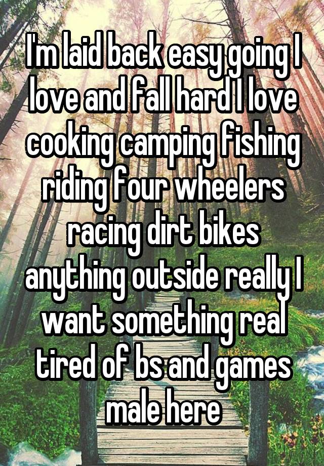 I'm laid back easy going I love and fall hard I love cooking camping fishing riding four wheelers racing dirt bikes anything outside really I want something real tired of bs and games male here