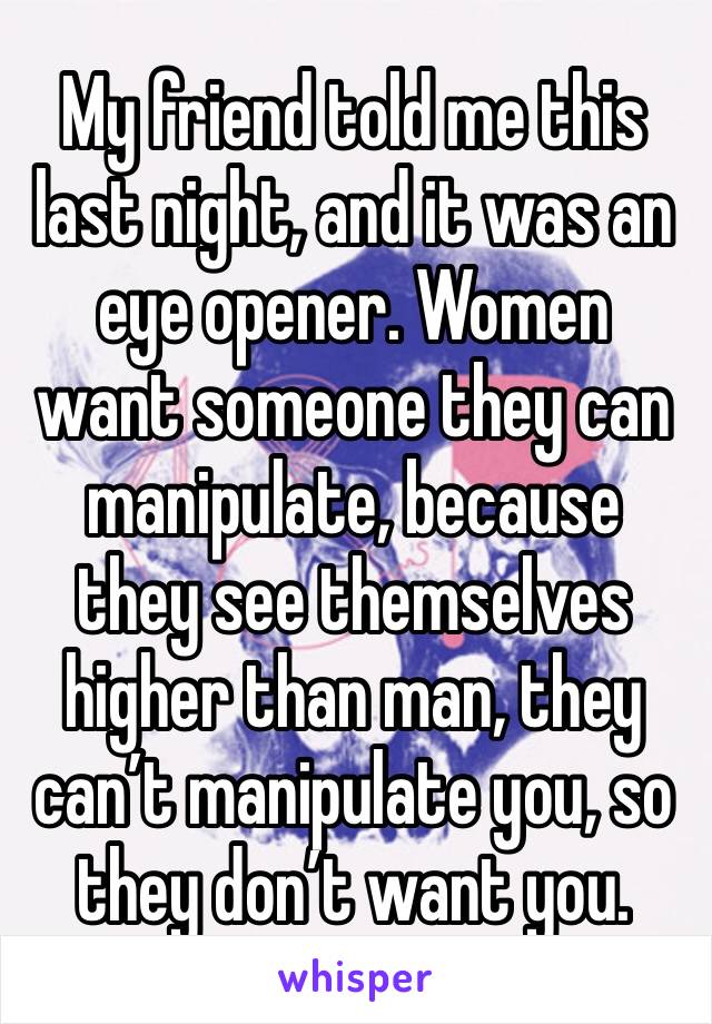 My friend told me this last night, and it was an eye opener. Women want someone they can manipulate, because they see themselves higher than man, they can’t manipulate you, so they don’t want you. 