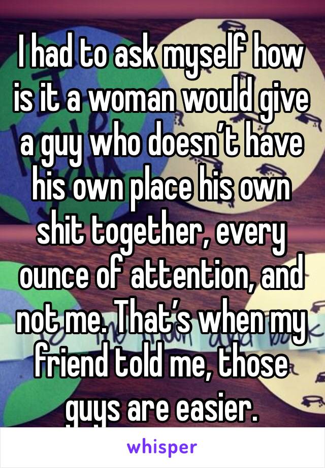 I had to ask myself how is it a woman would give a guy who doesn’t have his own place his own shit together, every ounce of attention, and not me. That’s when my friend told me, those guys are easier.