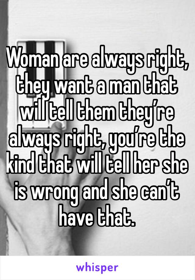 Woman are always right, they want a man that will tell them they’re always right, you’re the kind that will tell her she is wrong and she can’t have that. 