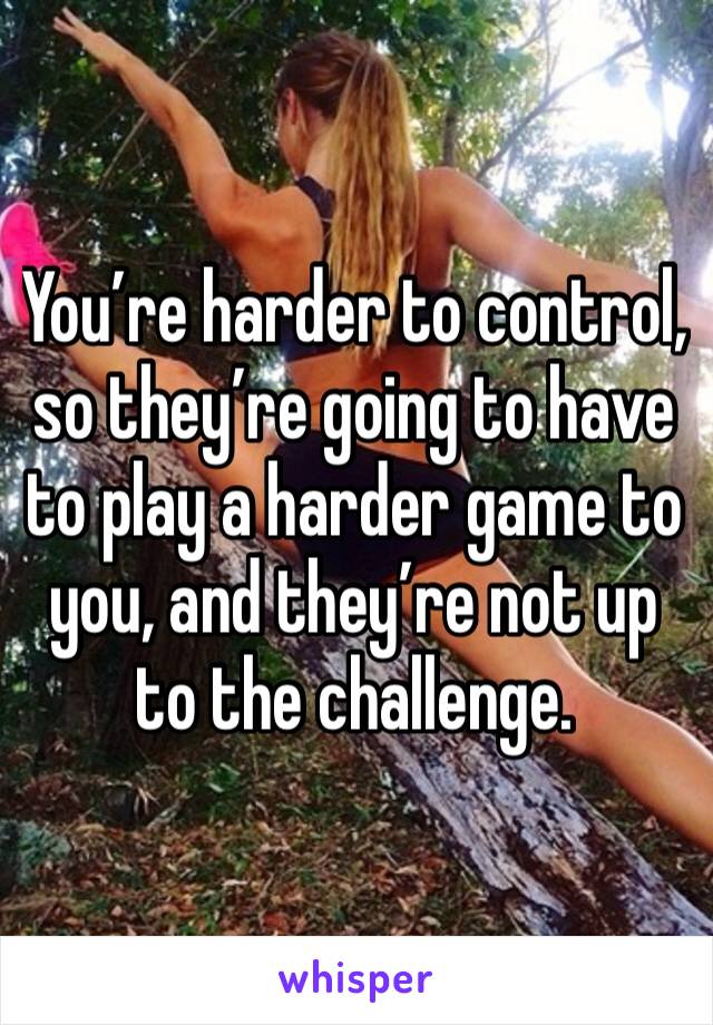 You’re harder to control, so they’re going to have to play a harder game to you, and they’re not up to the challenge. 