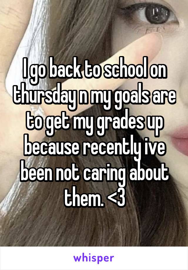 I go back to school on thursday n my goals are to get my grades up because recently ive been not caring about them. <3