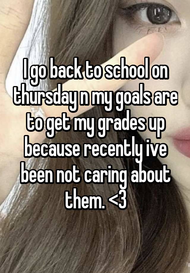 I go back to school on thursday n my goals are to get my grades up because recently ive been not caring about them. <3