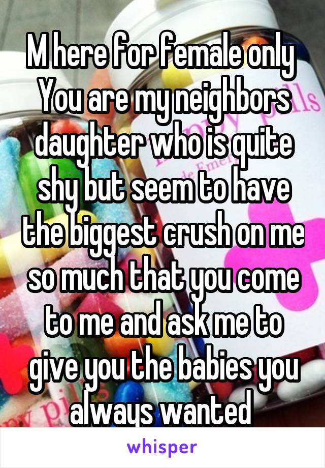 M here for female only 
You are my neighbors daughter who is quite shy but seem to have the biggest crush on me so much that you come to me and ask me to give you the babies you always wanted 