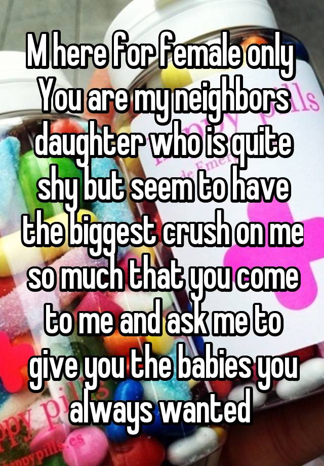 M here for female only 
You are my neighbors daughter who is quite shy but seem to have the biggest crush on me so much that you come to me and ask me to give you the babies you always wanted 