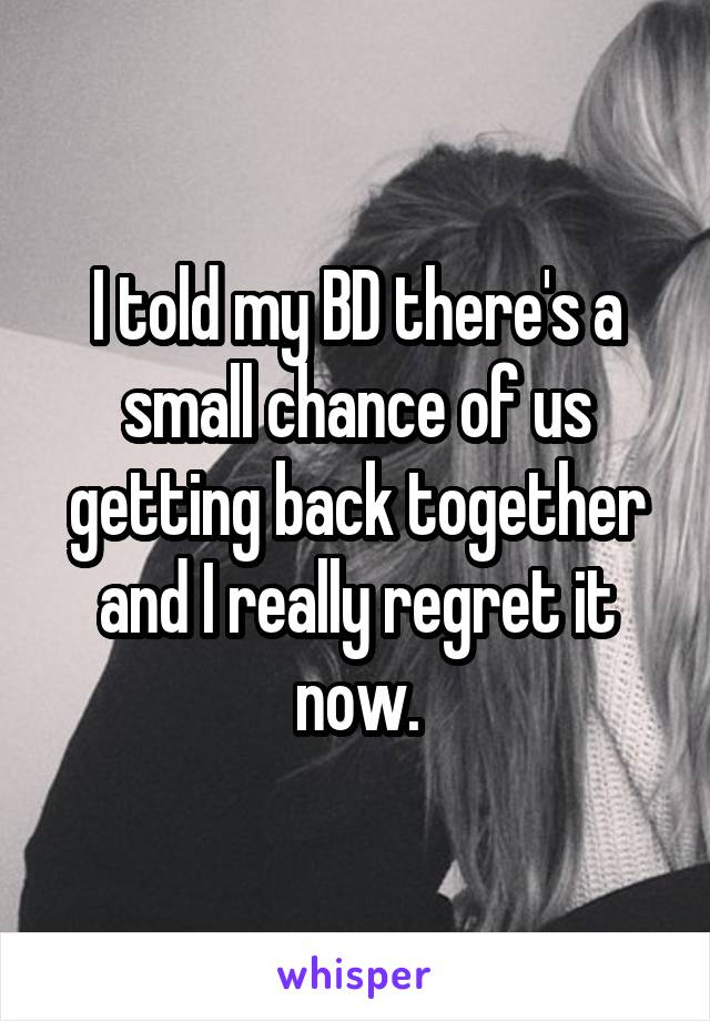 I told my BD there's a small chance of us getting back together and I really regret it now.