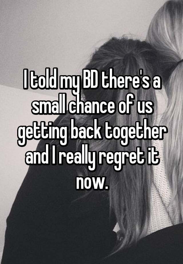 I told my BD there's a small chance of us getting back together and I really regret it now.