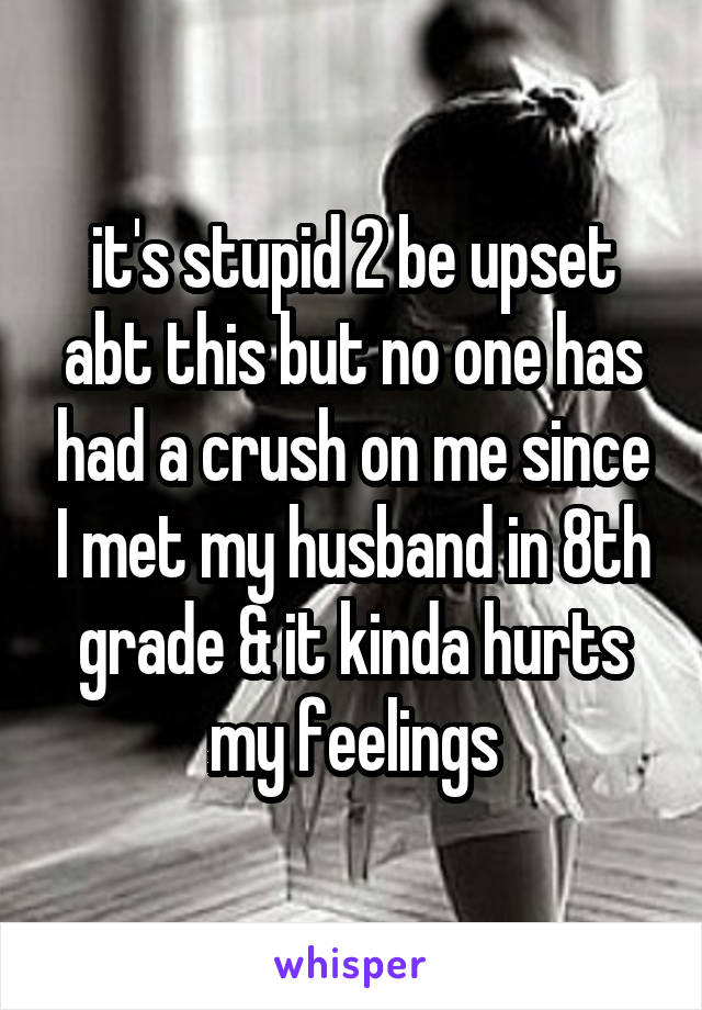 it's stupid 2 be upset abt this but no one has had a crush on me since I met my husband in 8th grade & it kinda hurts my feelings