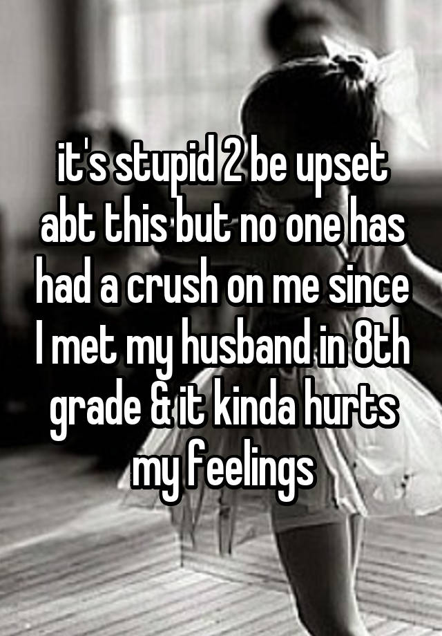 it's stupid 2 be upset abt this but no one has had a crush on me since I met my husband in 8th grade & it kinda hurts my feelings