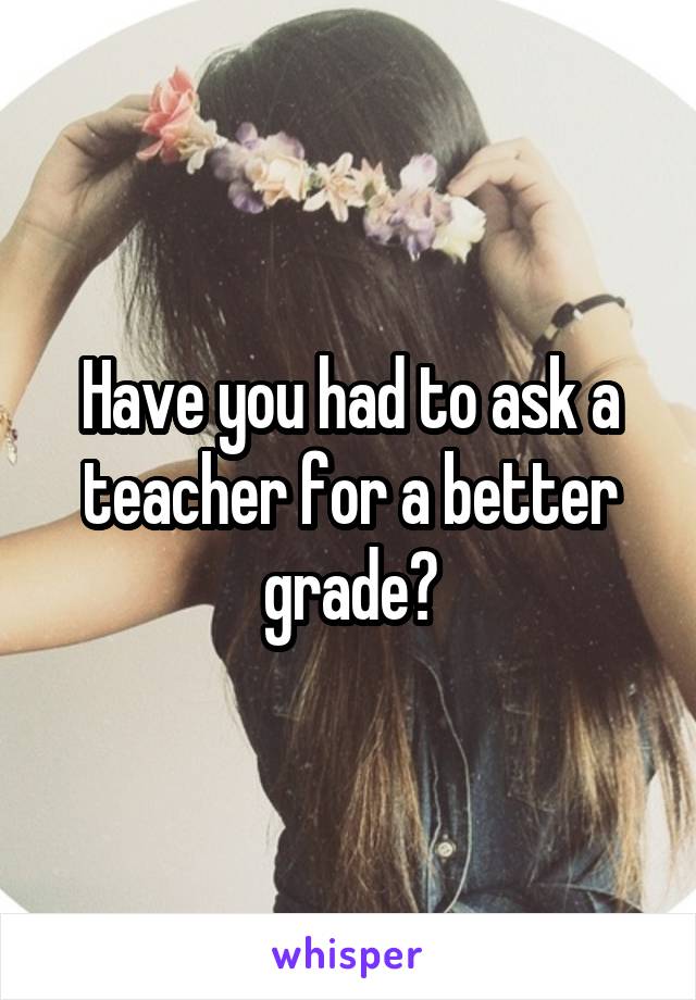 Have you had to ask a teacher for a better grade?