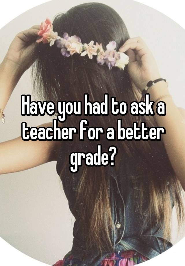 Have you had to ask a teacher for a better grade?