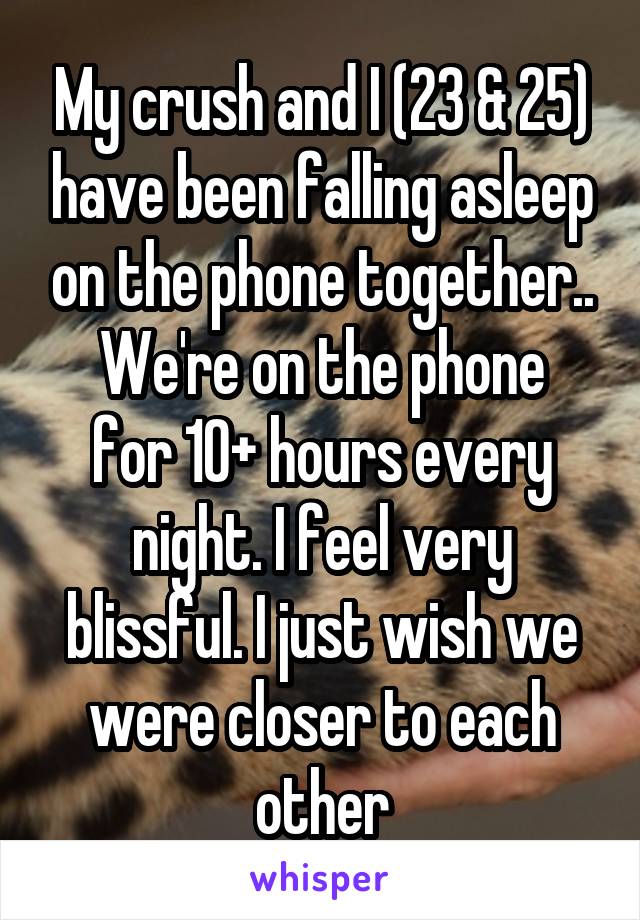 My crush and I (23 & 25) have been falling asleep on the phone together..
We're on the phone for 10+ hours every night. I feel very blissful. I just wish we were closer to each other