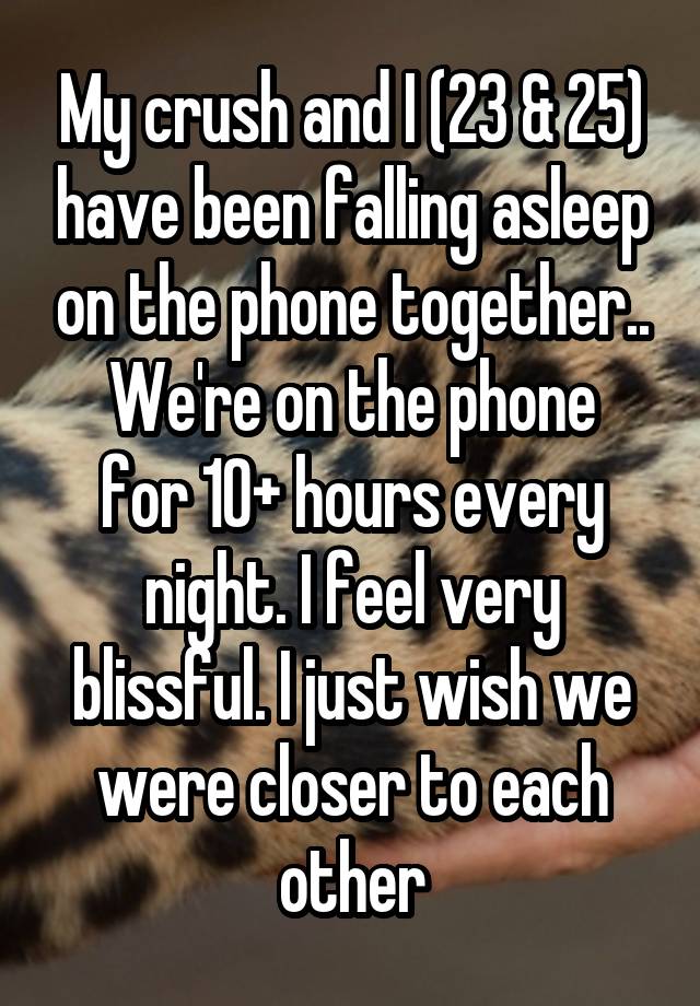 My crush and I (23 & 25) have been falling asleep on the phone together..
We're on the phone for 10+ hours every night. I feel very blissful. I just wish we were closer to each other