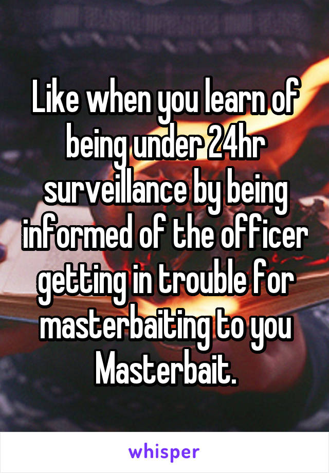 Like when you learn of being under 24hr surveillance by being informed of the officer getting in trouble for masterbaiting to you Masterbait.