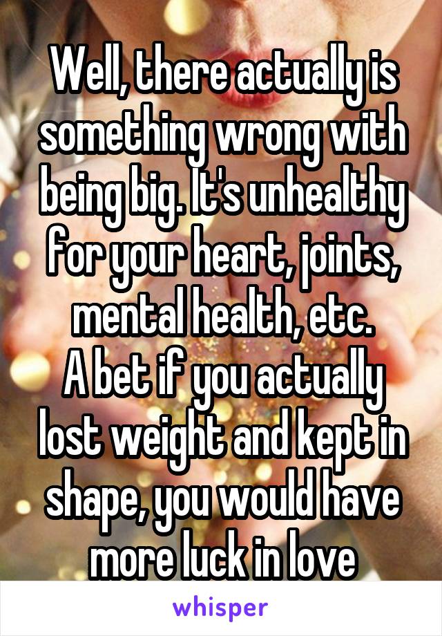 Well, there actually is something wrong with being big. It's unhealthy for your heart, joints, mental health, etc.
A bet if you actually lost weight and kept in shape, you would have more luck in love