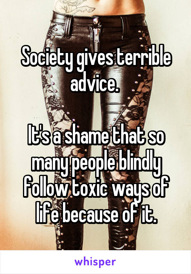 Society gives terrible advice. 

It's a shame that so many people blindly follow toxic ways of life because of it.