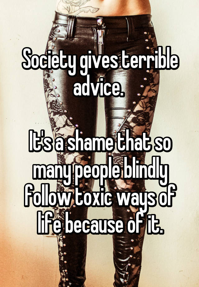 Society gives terrible advice. 

It's a shame that so many people blindly follow toxic ways of life because of it.