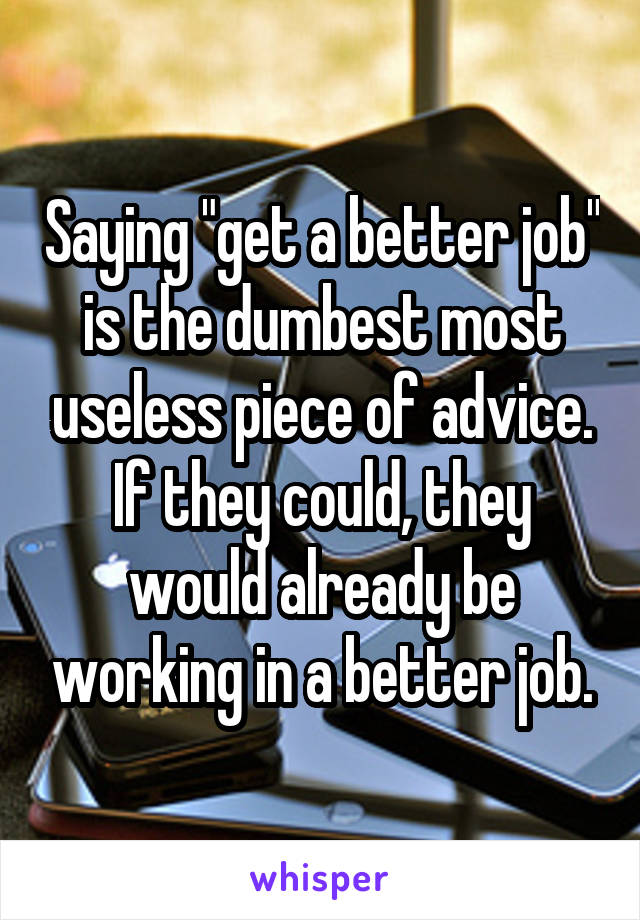 Saying "get a better job" is the dumbest most useless piece of advice. If they could, they would already be working in a better job.