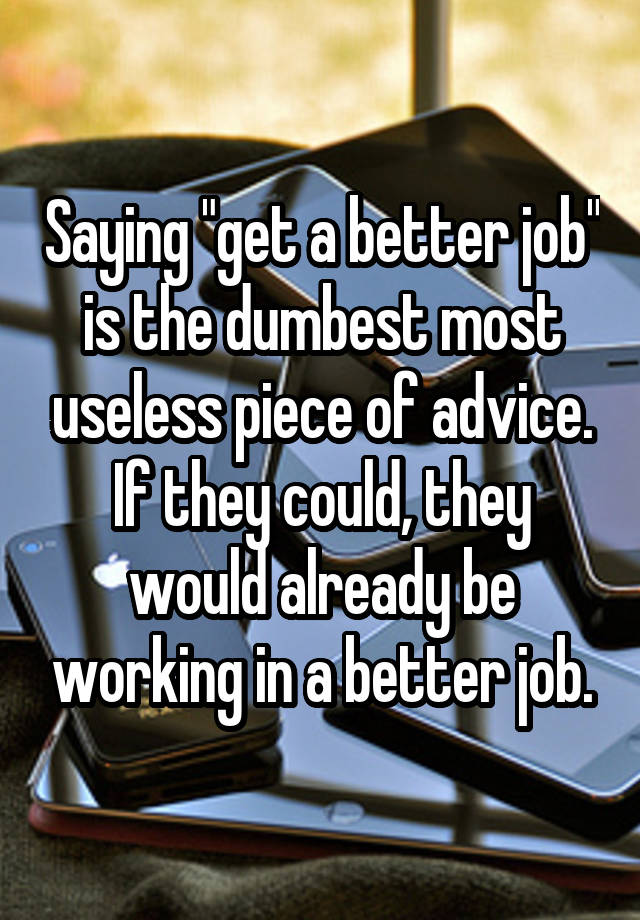 Saying "get a better job" is the dumbest most useless piece of advice. If they could, they would already be working in a better job.