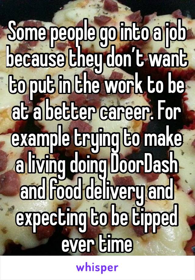 Some people go into a job because they don’t want to put in the work to be at a better career. For example trying to make a living doing DoorDash and food delivery and expecting to be tipped ever time