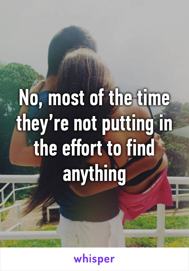 No, most of the time they’re not putting in the effort to find anything 