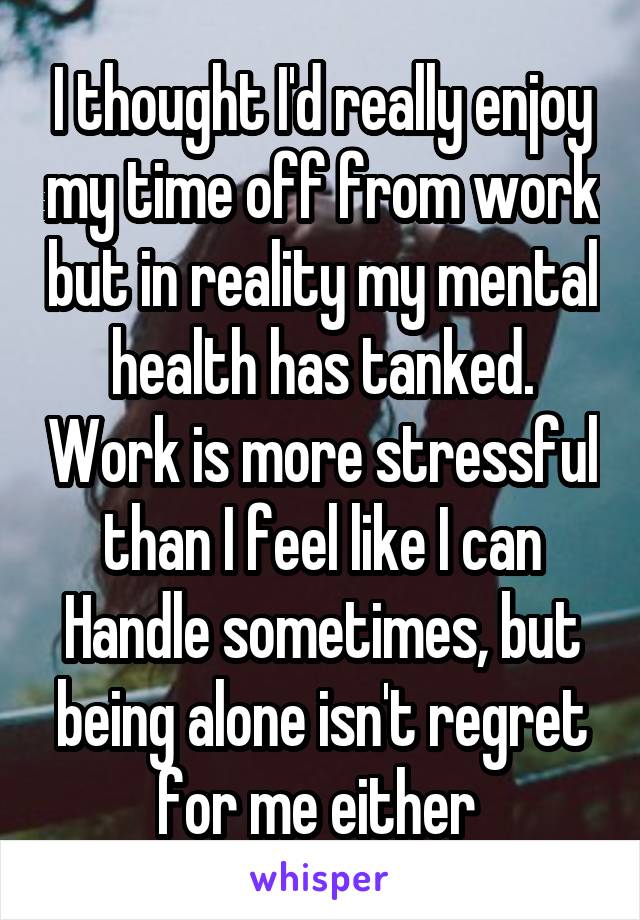 I thought I'd really enjoy my time off from work but in reality my mental health has tanked. Work is more stressful than I feel like I can Handle sometimes, but being alone isn't regret for me either 