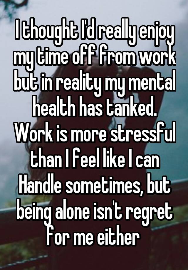 I thought I'd really enjoy my time off from work but in reality my mental health has tanked. Work is more stressful than I feel like I can Handle sometimes, but being alone isn't regret for me either 