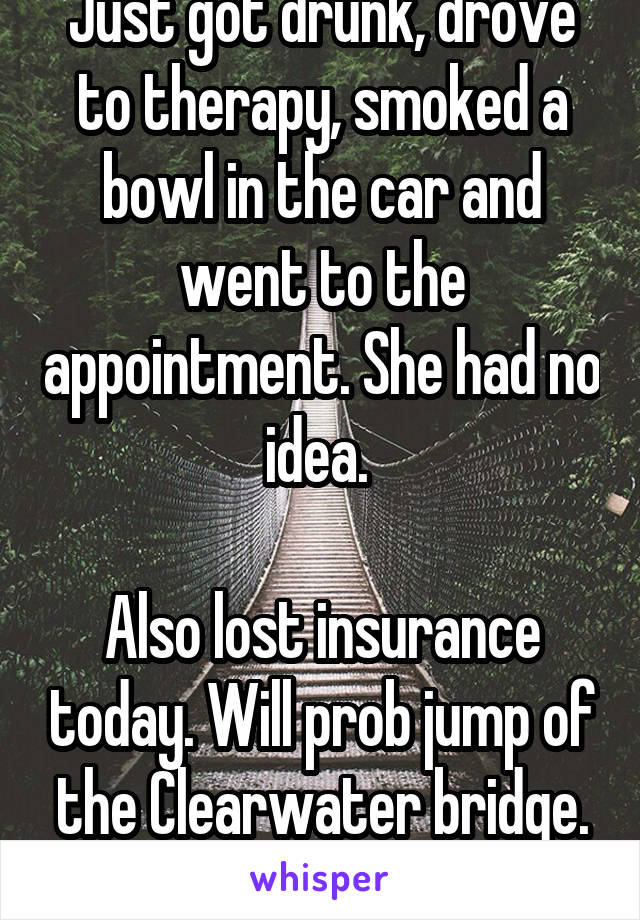 Just got drunk, drove to therapy, smoked a bowl in the car and went to the appointment. She had no idea. 

Also lost insurance today. Will prob jump of the Clearwater bridge. US healthcare is a joke.