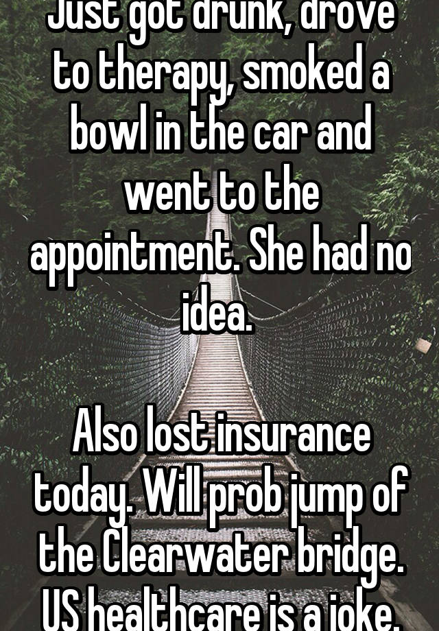 Just got drunk, drove to therapy, smoked a bowl in the car and went to the appointment. She had no idea. 

Also lost insurance today. Will prob jump of the Clearwater bridge. US healthcare is a joke.