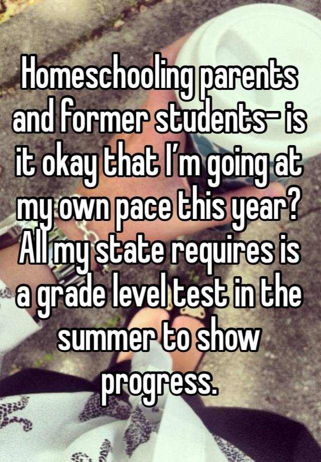 Homeschooling parents and former students- is it okay that I’m going at my own pace this year? All my state requires is a grade level test in the summer to show progress.