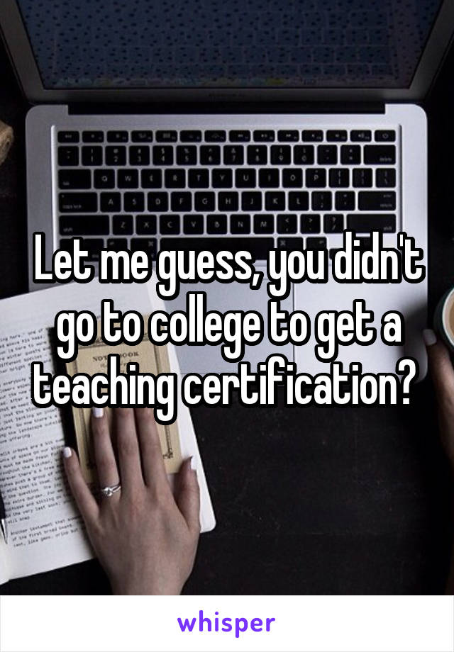 Let me guess, you didn't go to college to get a teaching certification? 