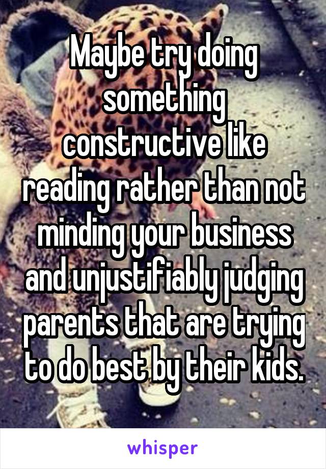 Maybe try doing something constructive like reading rather than not minding your business and unjustifiably judging parents that are trying to do best by their kids. 