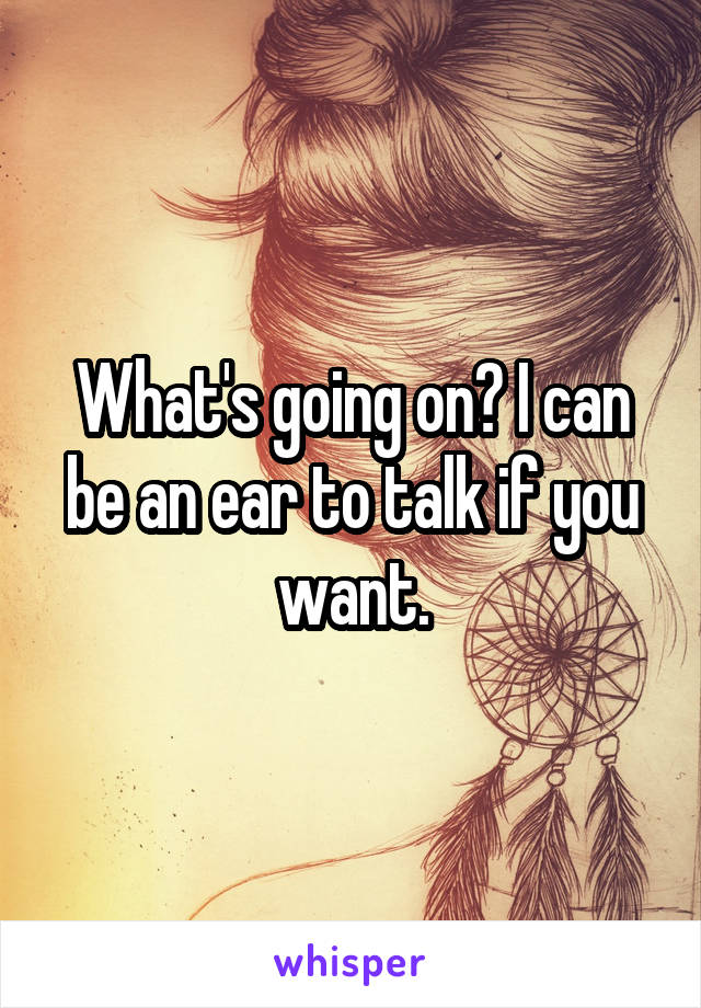 What's going on? I can be an ear to talk if you want.