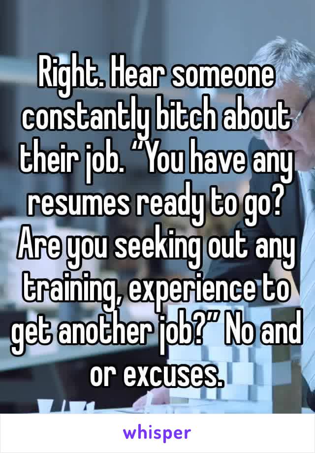 Right. Hear someone constantly bitch about their job. “You have any resumes ready to go? Are you seeking out any training, experience to get another job?” No and or excuses. 