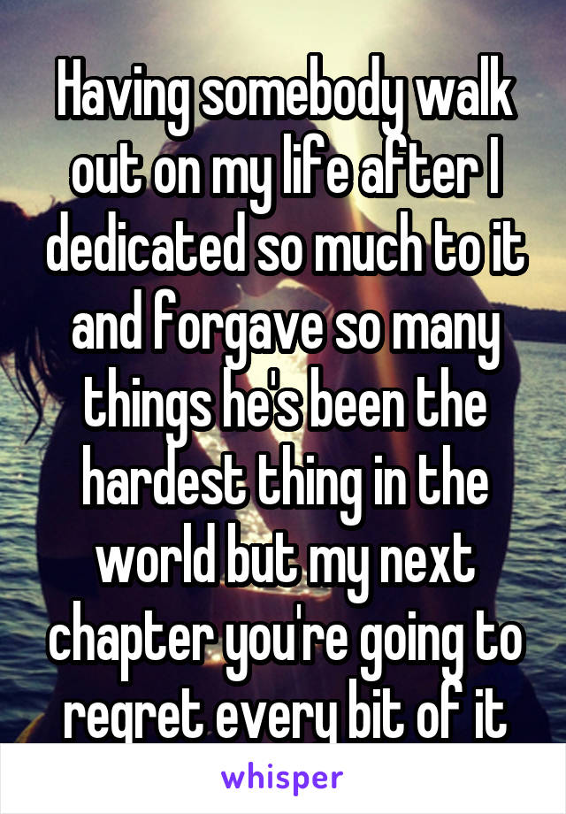 Having somebody walk out on my life after I dedicated so much to it and forgave so many things he's been the hardest thing in the world but my next chapter you're going to regret every bit of it