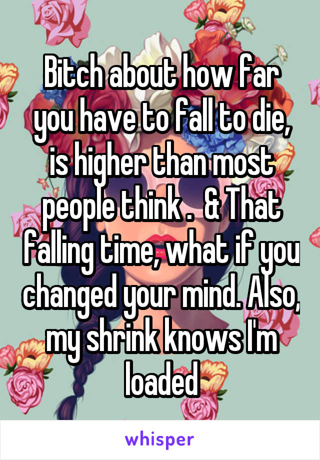 Bitch about how far you have to fall to die, is higher than most people think .  & That falling time, what if you changed your mind. Also, my shrink knows I'm loaded