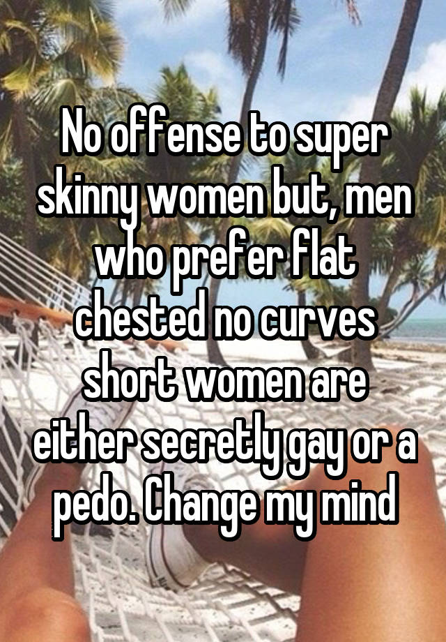 No offense to super skinny women but, men who prefer flat chested no curves short women are either secretly gay or a pedo. Change my mind