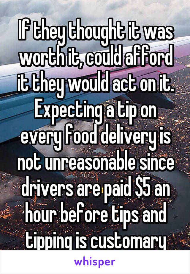 If they thought it was worth it, could afford it they would act on it. Expecting a tip on every food delivery is not unreasonable since drivers are paid $5 an hour before tips and tipping is customary