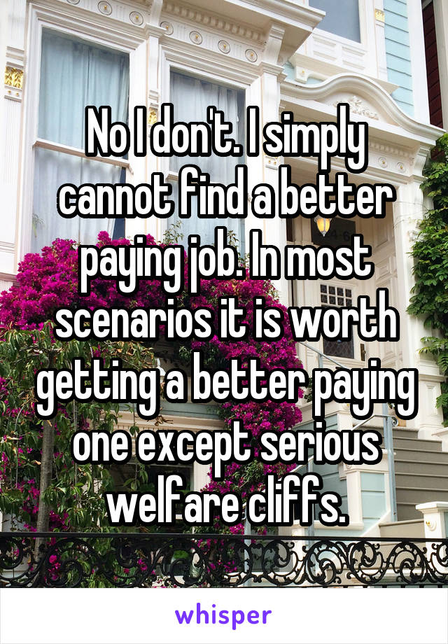 No I don't. I simply cannot find a better paying job. In most scenarios it is worth getting a better paying one except serious welfare cliffs.