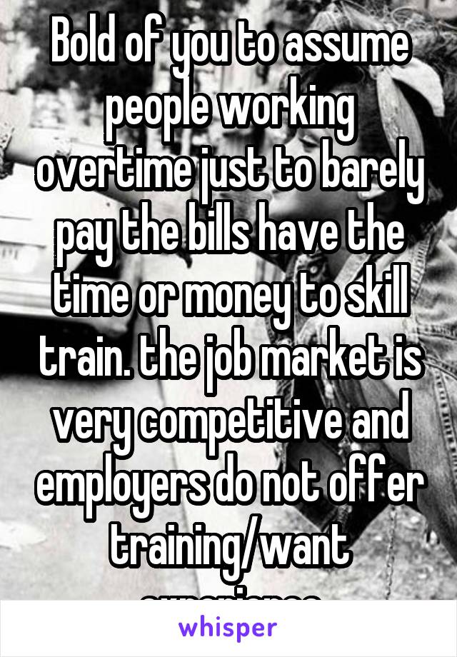 Bold of you to assume people working overtime just to barely pay the bills have the time or money to skill train. the job market is very competitive and employers do not offer training/want experience